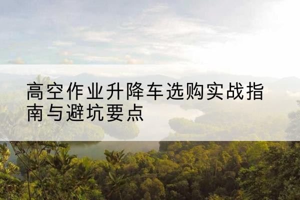 富源升降车怎么选-高空作业升降车选购实战指南与避坑要点