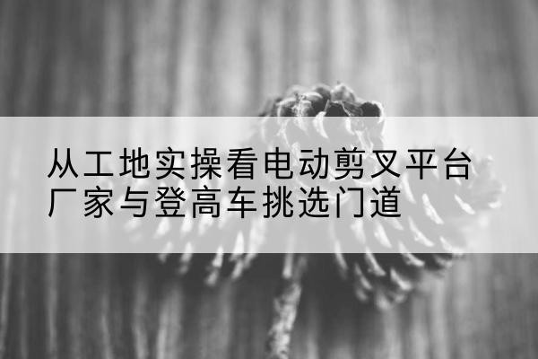 富源电动剪叉升降平台厂家-从工地实操看电动剪叉平台厂家与登高车挑选门道