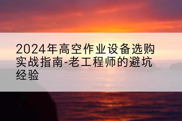 富源高空作业升降机厂家推荐-2024年高空作业设备选购实战指南-老工程师的避坑经验
