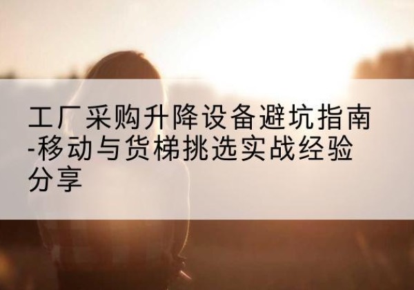 富源移动式升降机怎么选-工厂采购升降设备避坑指南-移动与货梯挑选实战经验分享