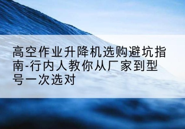 富源升降平台厂家-高空作业升降机选购避坑指南-行内人教你从厂家到型号一次选对