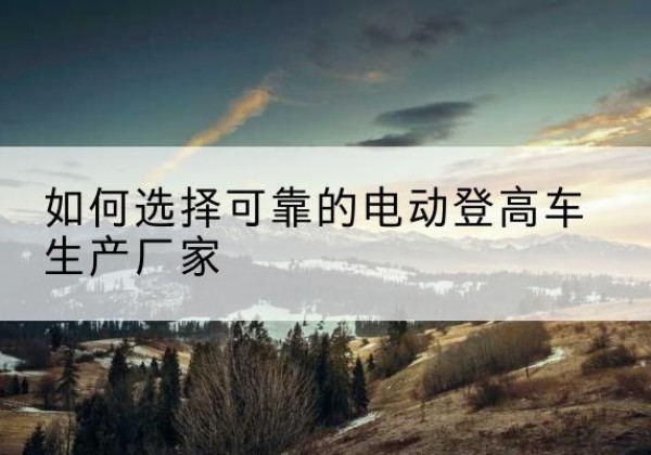富源电动登高车厂家-如何选择可靠的电动登高车生产厂家