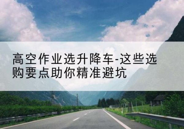 富源升降车厂家-高空作业选升降车-这些选购要点助你*避坑