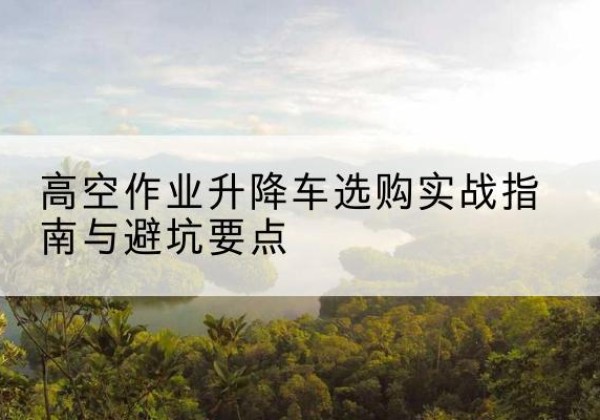 富源升降车怎么选-高空作业升降车选购实战指南与避坑要点