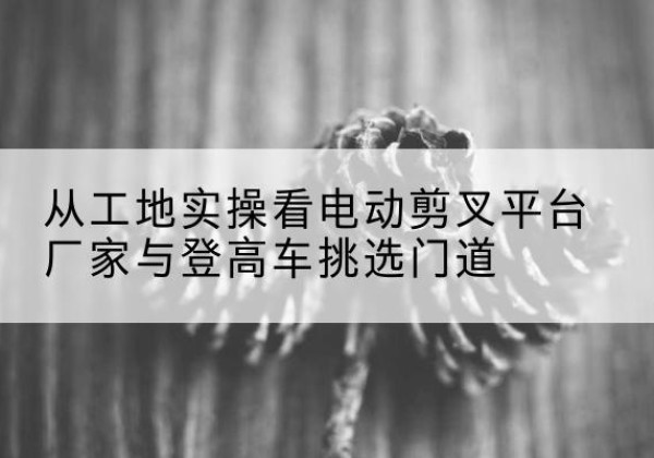 富源电动剪叉升降平台厂家-从工地实操看电动剪叉平台厂家与登高车挑选门道