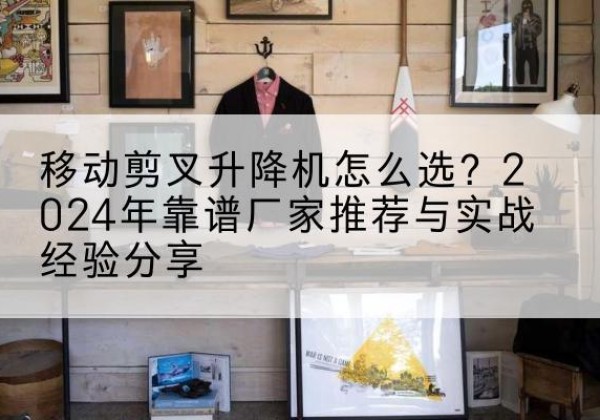 富源升降平台厂家推荐-移动剪叉升降机怎么选？2024年靠谱厂家推荐与实战经验分享