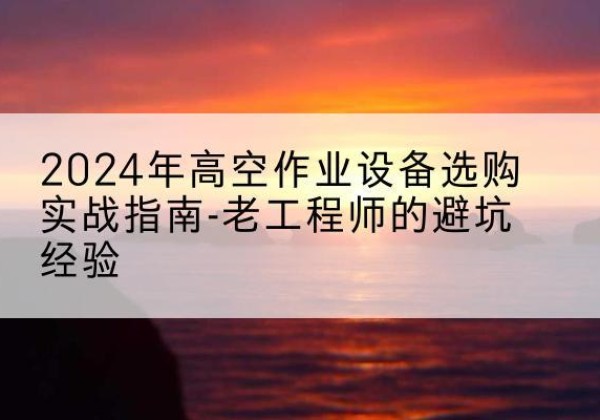 富源高空作业升降机厂家推荐-2024年高空作业设备选购实战指南-老工程师的避坑经验
