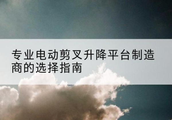 富源电动剪叉升降平台厂家-专业电动剪叉升降平台制造商的选择指南